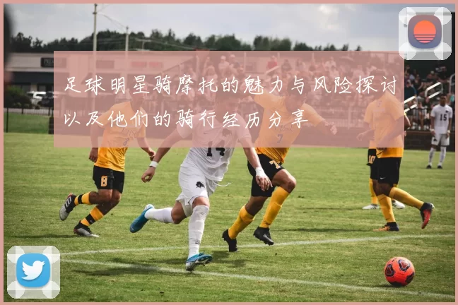 足球明星骑摩托的魅力与风险探讨以及他们的骑行经历分享