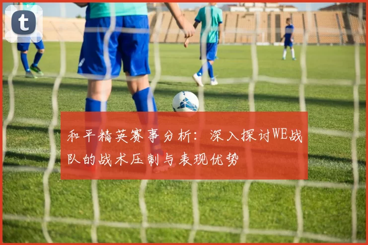 和平精英赛事分析：深入探讨WE战队的战术压制与表现优势