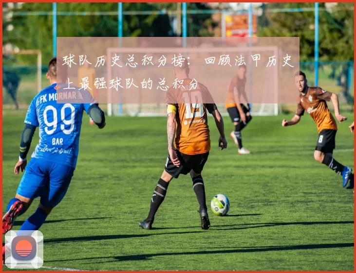 球队历史总积分榜：回顾法甲历史上最强球队的总积分