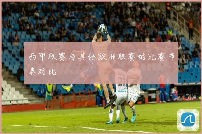西甲联赛与其他欧洲联赛的比赛节奏对比