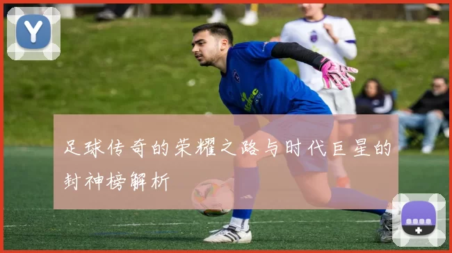 足球传奇的荣耀之路与时代巨星的封神榜解析