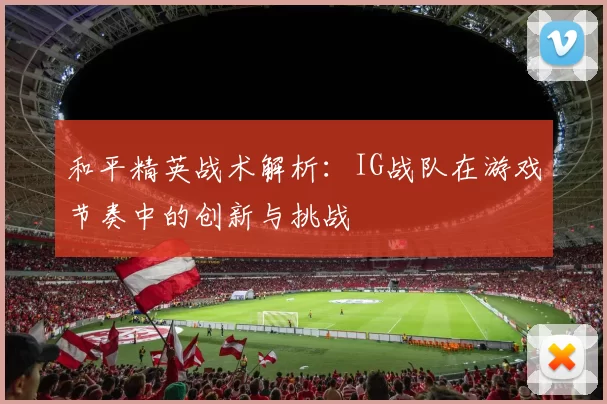 和平精英战术解析：IG战队在游戏节奏中的创新与挑战