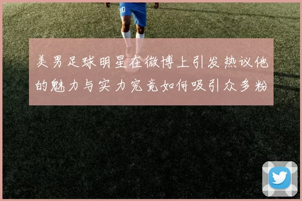 美男足球明星在微博上引发热议他的魅力与实力究竟如何吸引众多粉丝