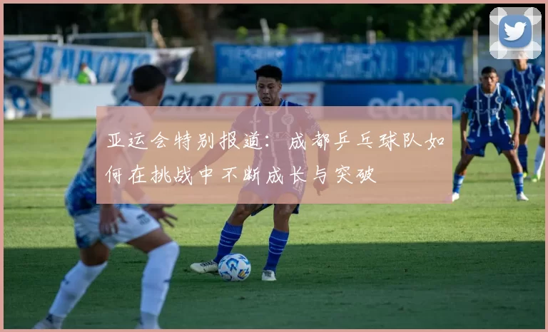 亚运会特别报道：成都乒乓球队如何在挑战中不断成长与突破