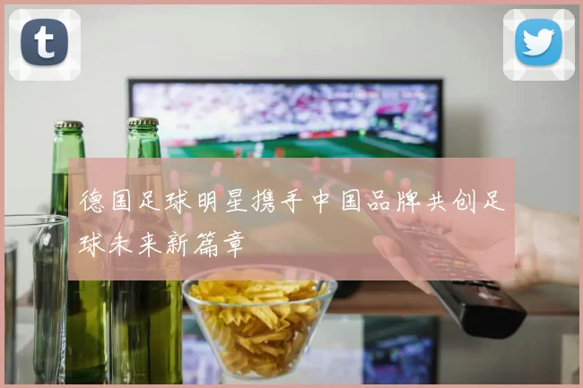 德国足球明星携手中国品牌共创足球未来新篇章
