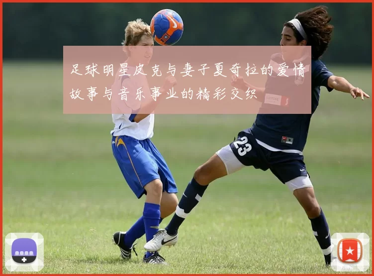 足球明星皮克与妻子夏奇拉的爱情故事与音乐事业的精彩交织