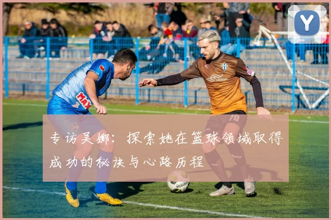 专访吴娜：探索她在篮球领域取得成功的秘诀与心路历程