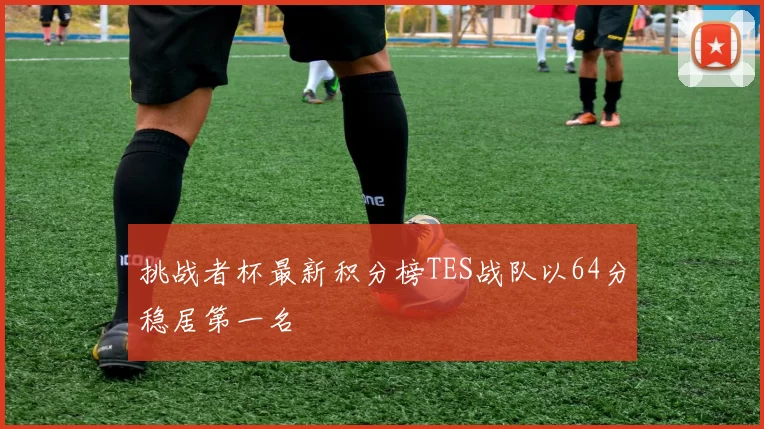 挑战者杯最新积分榜TES战队以64分稳居第一名