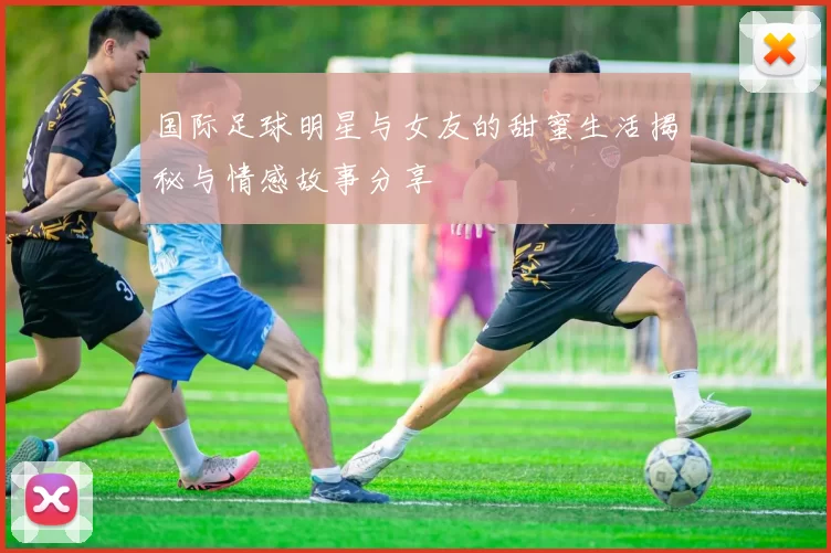 国际足球明星与女友的甜蜜生活揭秘与情感故事分享