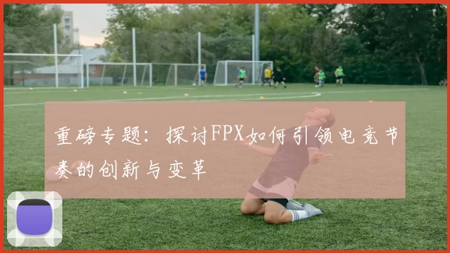 重磅专题：探讨FPX如何引领电竞节奏的创新与变革