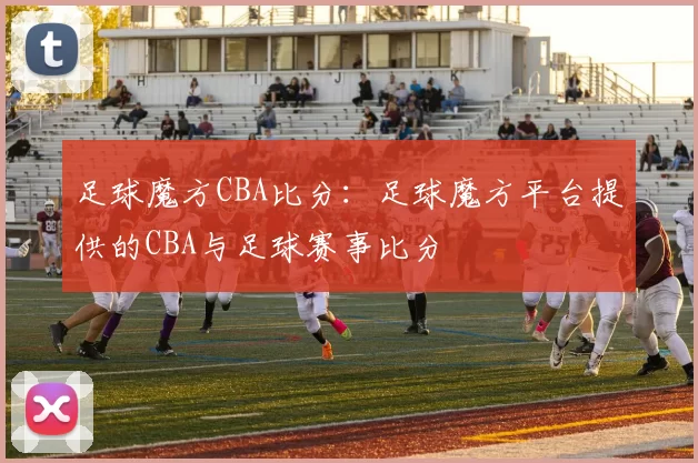 足球魔方CBA比分：足球魔方平台提供的CBA与足球赛事比分