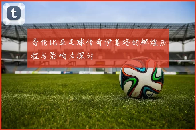 哥伦比亚足球传奇伊基塔的辉煌历程与影响力探讨