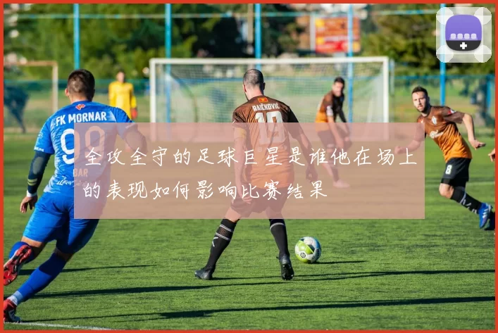 全攻全守的足球巨星是谁他在场上的表现如何影响比赛结果