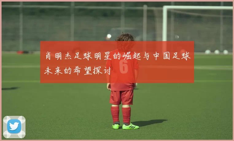 肖明杰足球明星的崛起与中国足球未来的希望探讨