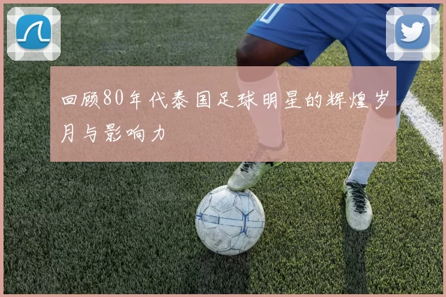 回顾80年代泰国足球明星的辉煌岁月与影响力
