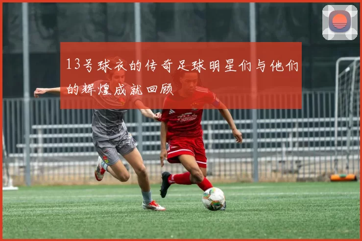 13号球衣的传奇足球明星们与他们的辉煌成就回顾