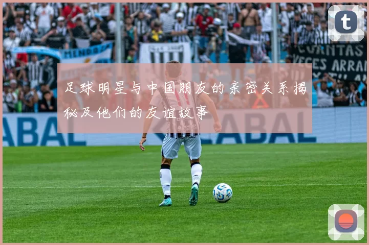足球明星与中国朋友的亲密关系揭秘及他们的友谊故事