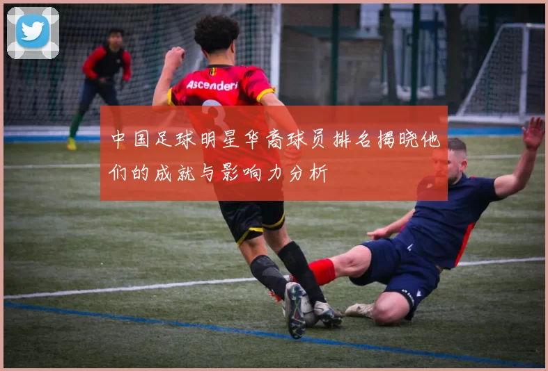 中国足球明星华裔球员排名揭晓他们的成就与影响力分析