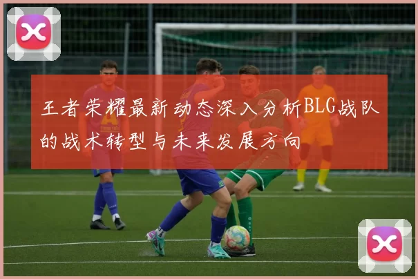 王者荣耀最新动态深入分析BLG战队的战术转型与未来发展方向