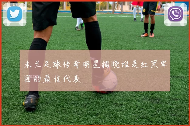 米兰足球传奇明星揭晓谁是红黑军团的最佳代表
