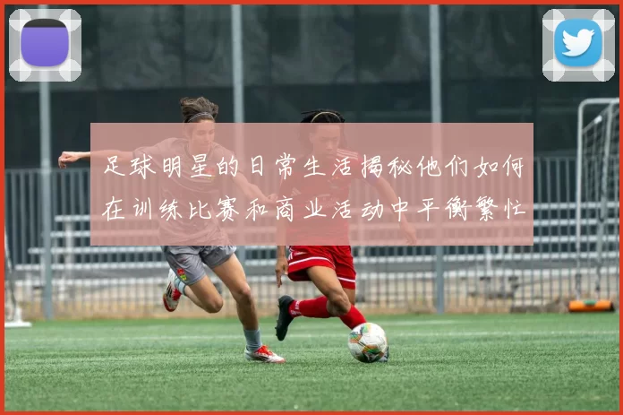 足球明星的日常生活揭秘他们如何在训练比赛和商业活动中平衡繁忙日程