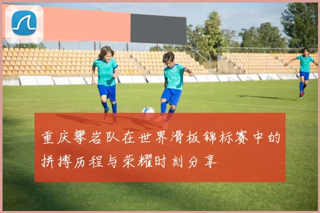 重庆攀岩队在世界滑板锦标赛中的拼搏历程与荣耀时刻分享