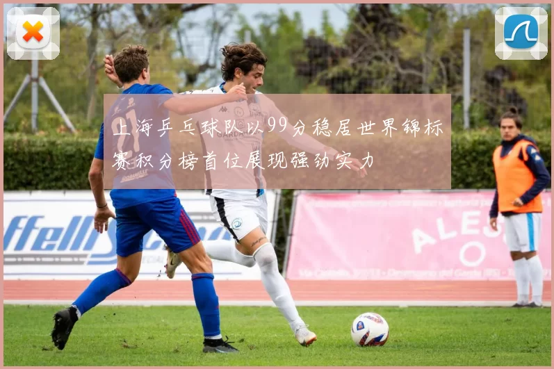 上海乒乓球队以99分稳居世界锦标赛积分榜首位展现强劲实力