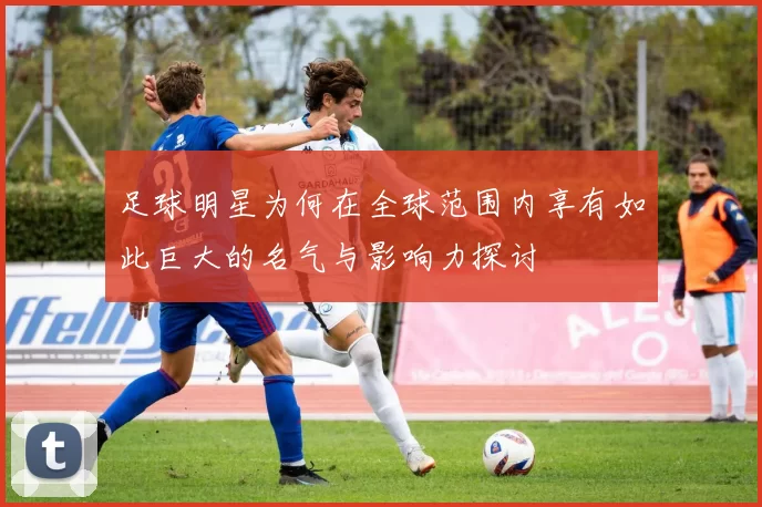 足球明星为何在全球范围内享有如此巨大的名气与影响力探讨