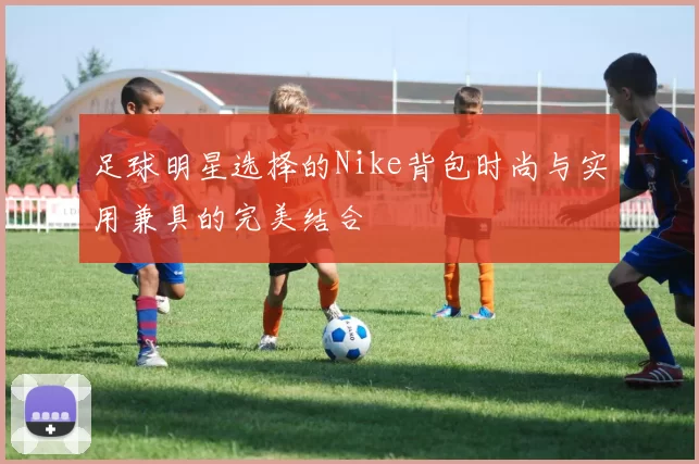 足球明星选择的Nike背包时尚与实用兼具的完美结合