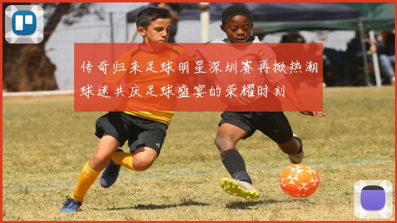 传奇归来足球明星深圳赛再掀热潮球迷共庆足球盛宴的荣耀时刻