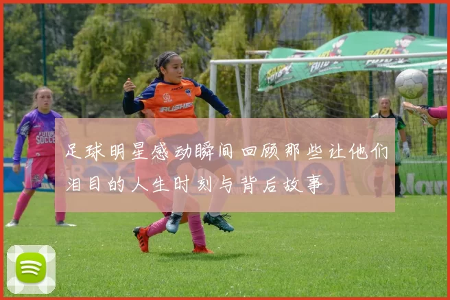 足球明星感动瞬间回顾那些让他们泪目的人生时刻与背后故事