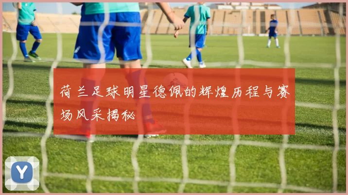 荷兰足球明星德佩的辉煌历程与赛场风采揭秘