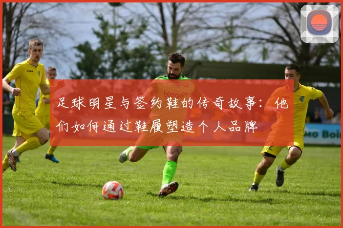 足球明星与签约鞋的传奇故事：他们如何通过鞋履塑造个人品牌